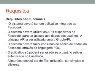 RequisitosRequisitos não-funcionais O sistema deverá ser um aplicativo integrado ao Facebook. O sistema deverá utilizar as APIs disponíveis no Facebook para ter acesso aos dados dos usuários. A principal API a ser utilizada será a GraphAPI.O sistema deverá fazer consultas ao banco de dados do Facebook através da linguagem FQL.O aplicativo só poderá ser usado se o usuário estiver autenticado no Facebook.A interface deverá ser de fácil utilização, ser simples e eficiente.