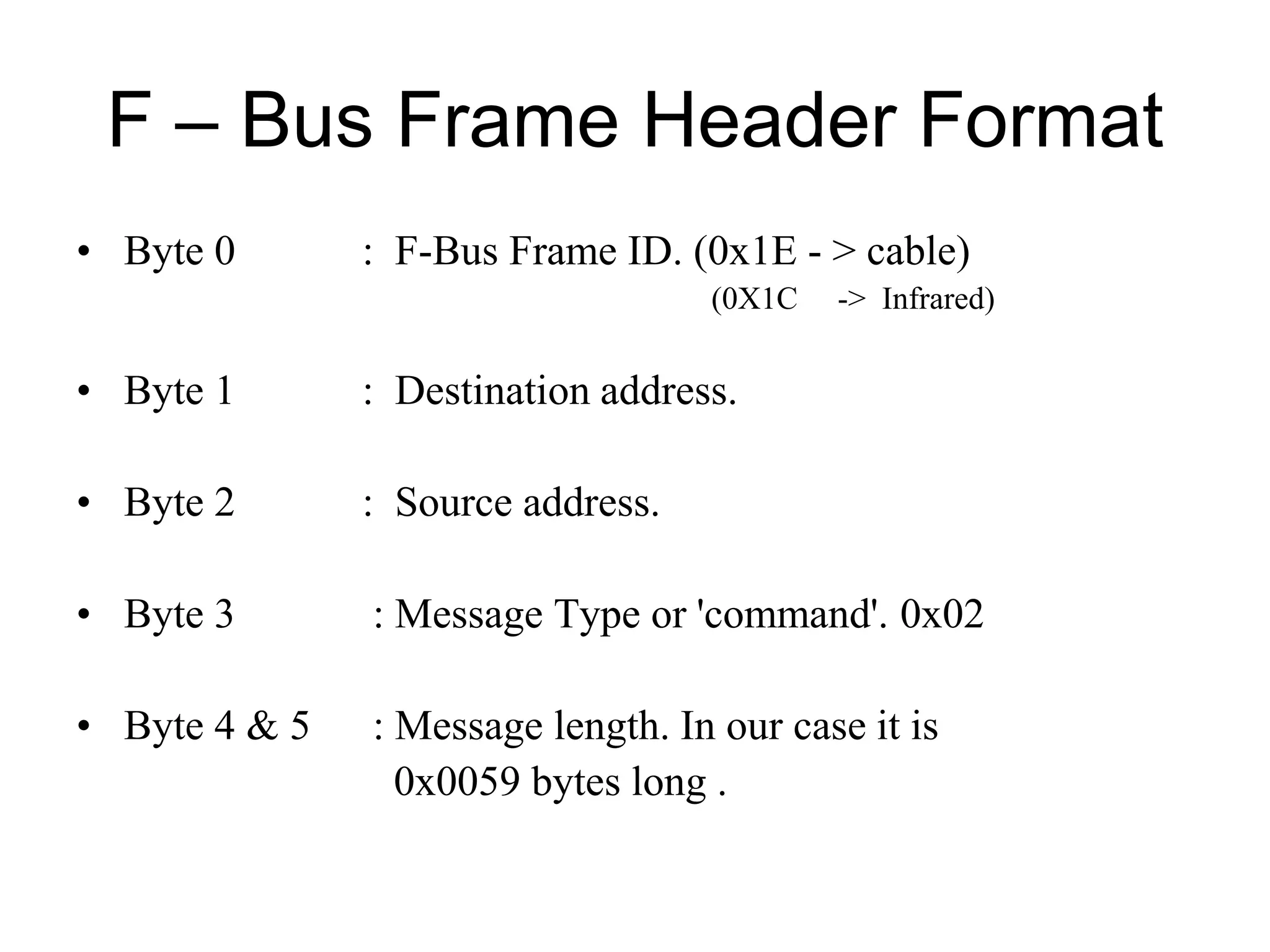 F – Bus Frame Header Format
• Byte 0 : F-Bus Frame ID. (0x1E - > cable)
(0X1C -> Infrared)
• Byte 1 : Destination address.
• Byte 2 : Source address.
• Byte 3 : Message Type or 'command'. 0x02
• Byte 4 & 5 : Message length. In our case it is
0x0059 bytes long .
 