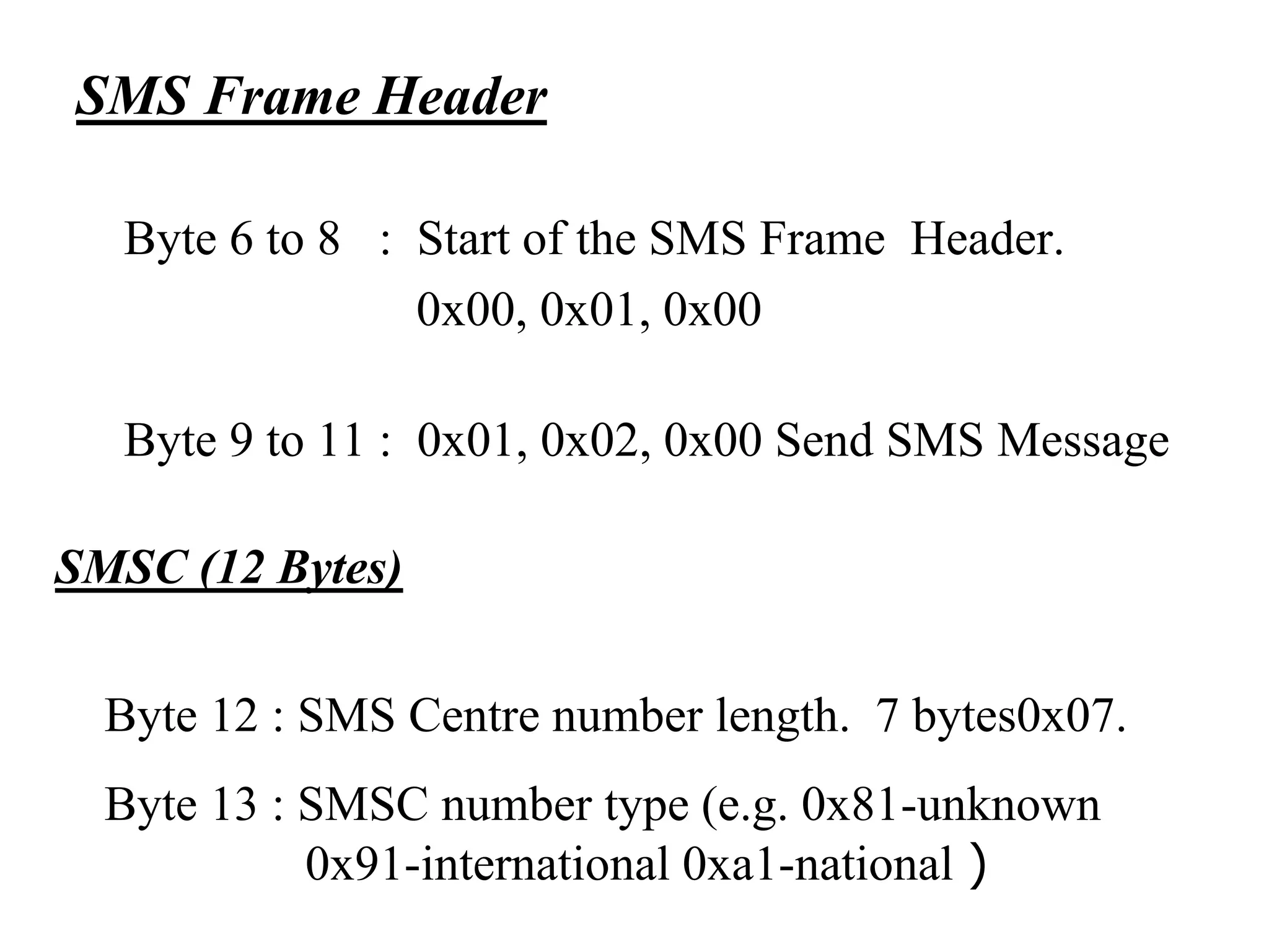SMS Frame Header
Byte 6 to 8 : Start of the SMS Frame Header.
0x00, 0x01, 0x00
Byte 9 to 11 : 0x01, 0x02, 0x00 Send SMS Message
SMSC (12 Bytes)
Byte 12 : SMS Centre number length. 7 bytes0x07.
Byte 13 : SMSC number type (e.g. 0x81-unknown
0x91-international 0xa1-national )
 