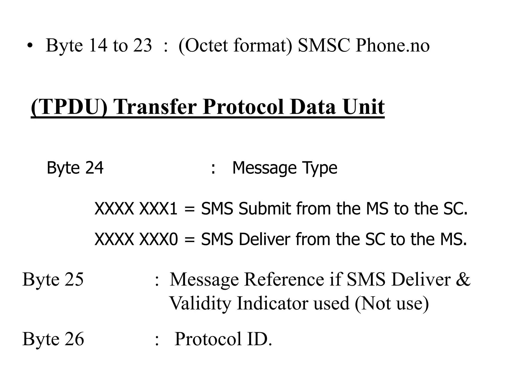 • Byte 14 to 23 : (Octet format) SMSC Phone.no
(TPDU) Transfer Protocol Data Unit
Byte 24 : Message Type
XXXX XXX1 = SMS Submit from the MS to the SC.
XXXX XXX0 = SMS Deliver from the SC to the MS.
Byte 25 : Message Reference if SMS Deliver &
Validity Indicator used (Not use)
Byte 26 : Protocol ID.
 