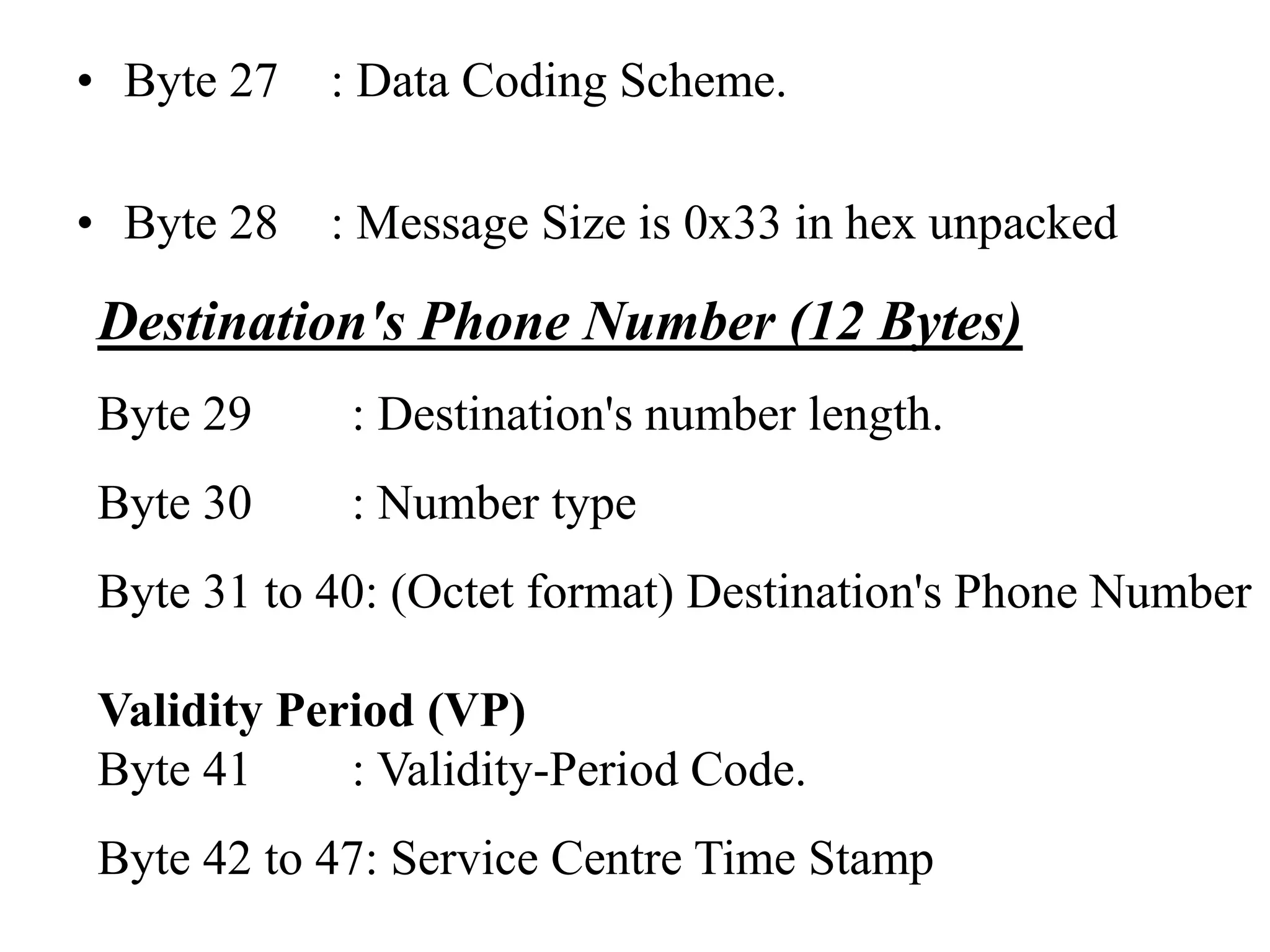• Byte 27 : Data Coding Scheme.
• Byte 28 : Message Size is 0x33 in hex unpacked
Destination's Phone Number (12 Bytes)
Byte 29 : Destination's number length.
Byte 30 : Number type
Byte 31 to 40: (Octet format) Destination's Phone Number
Validity Period (VP)
Byte 41 : Validity-Period Code.
Byte 42 to 47: Service Centre Time Stamp
 