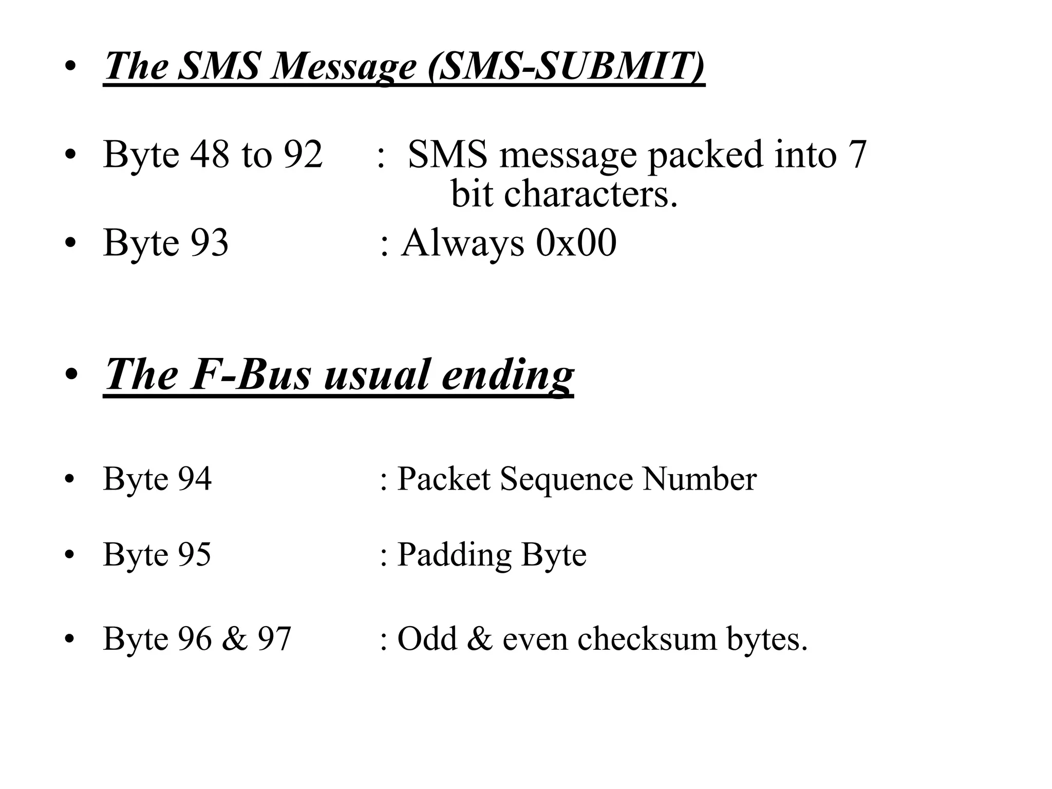 • The SMS Message (SMS-SUBMIT)
• Byte 48 to 92 : SMS message packed into 7
bit characters.
• Byte 93 : Always 0x00
• The F-Bus usual ending
• Byte 94 : Packet Sequence Number
• Byte 95 : Padding Byte
• Byte 96 & 97 : Odd & even checksum bytes.
 