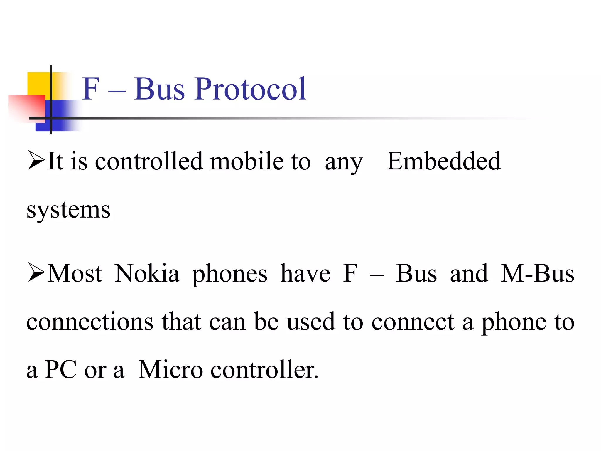 F – Bus Protocol
It is controlled mobile to any Embedded
systems
Most Nokia phones have F – Bus and M-Bus
connections that can be used to connect a phone to
a PC or a Micro controller.
 