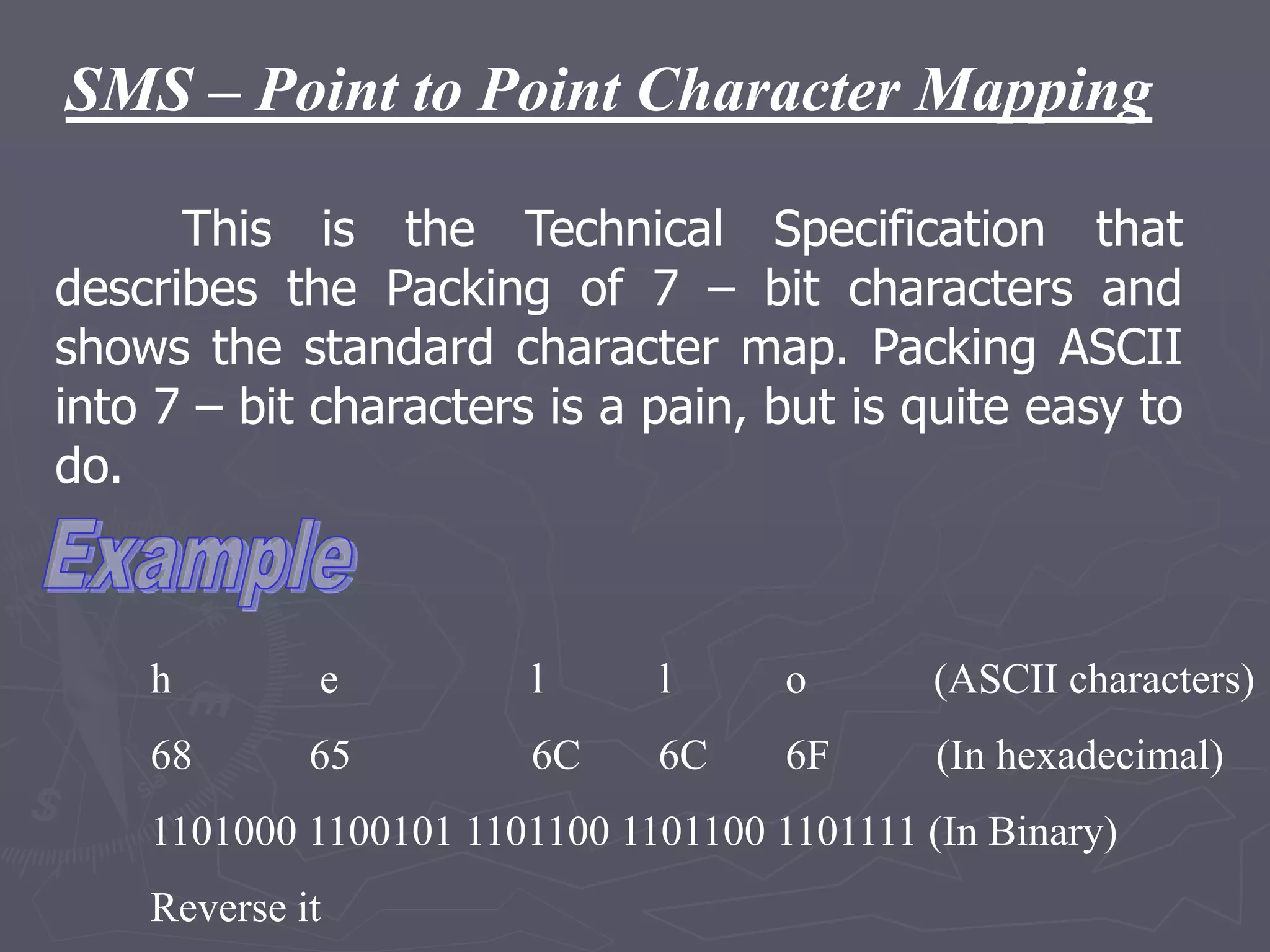 SMS – Point to Point Character Mapping
This is the Technical Specification that
describes the Packing of 7 – bit characters and
shows the standard character map. Packing ASCII
into 7 – bit characters is a pain, but is quite easy to
do.
h e l l o (ASCII characters)
68 65 6C 6C 6F (In hexadecimal)
1101000 1100101 1101100 1101100 1101111 (In Binary)
Reverse it
 