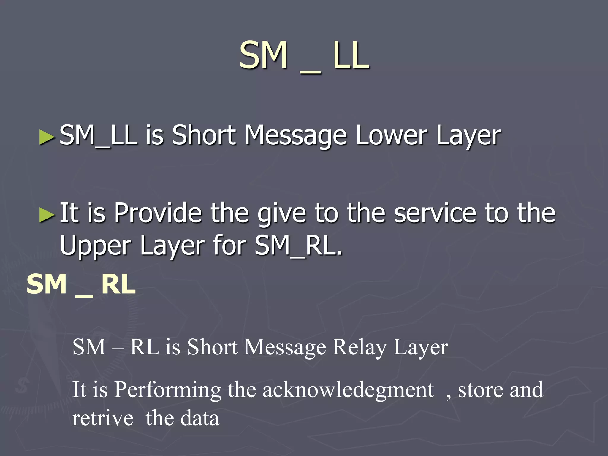 SM _ LL
►SM_LL is Short Message Lower Layer
►It is Provide the give to the service to the
Upper Layer for SM_RL.
SM _ RL
SM – RL is Short Message Relay Layer
It is Performing the acknowledegment , store and
retrive the data
 