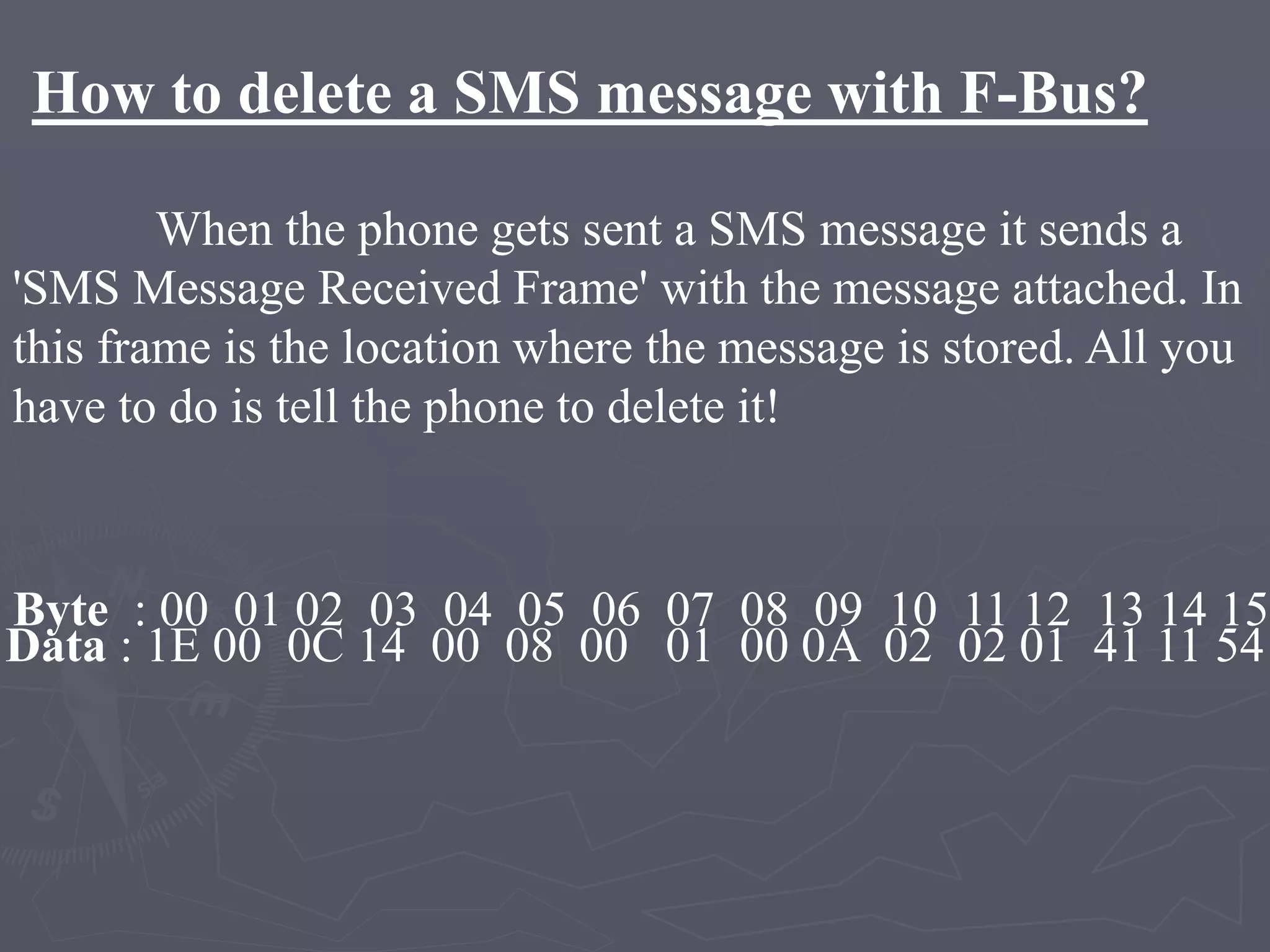 How to delete a SMS message with F-Bus?
When the phone gets sent a SMS message it sends a
'SMS Message Received Frame' with the message attached. In
this frame is the location where the message is stored. All you
have to do is tell the phone to delete it!
Byte : 00 01 02 03 04 05 06 07 08 09 10 11 12 13 14 15
Data : 1E 00 0C 14 00 08 00 01 00 0A 02 02 01 41 11 54
 