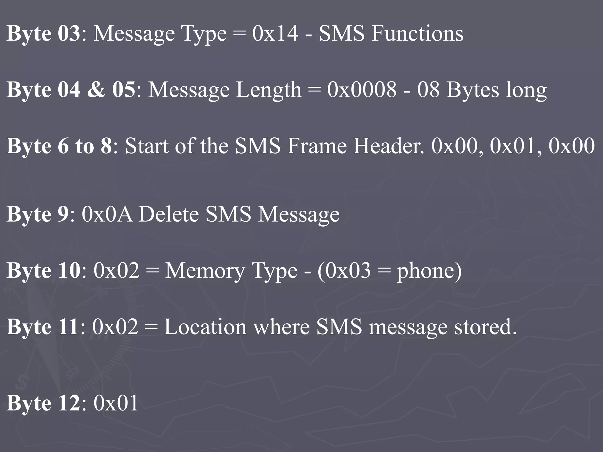 Byte 03: Message Type = 0x14 - SMS Functions
Byte 04 & 05: Message Length = 0x0008 - 08 Bytes long
Byte 6 to 8: Start of the SMS Frame Header. 0x00, 0x01, 0x00
Byte 9: 0x0A Delete SMS Message
Byte 10: 0x02 = Memory Type - (0x03 = phone)
Byte 11: 0x02 = Location where SMS message stored.
Byte 12: 0x01
 
