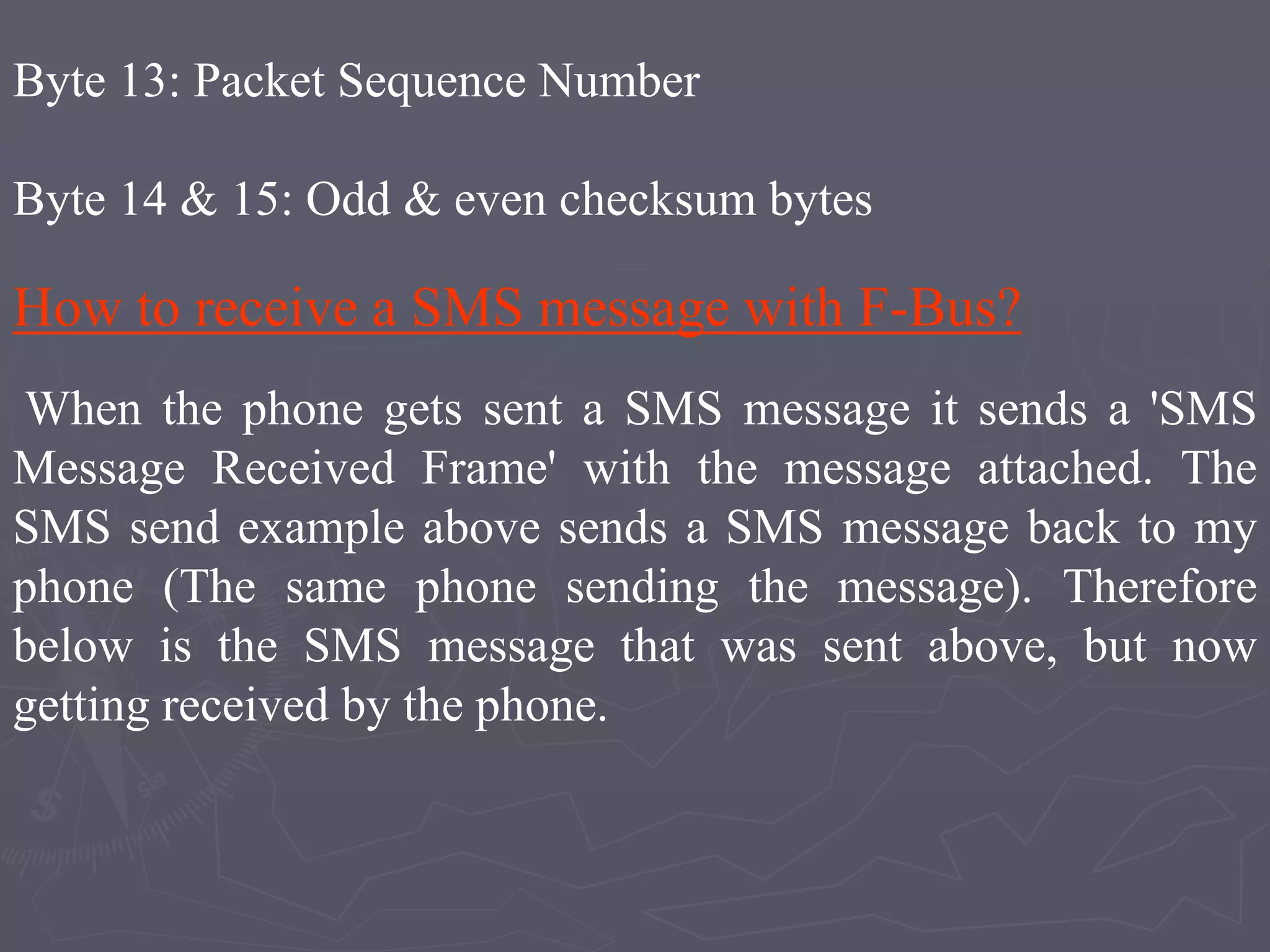 Byte 13: Packet Sequence Number
Byte 14 & 15: Odd & even checksum bytes
How to receive a SMS message with F-Bus?
When the phone gets sent a SMS message it sends a 'SMS
Message Received Frame' with the message attached. The
SMS send example above sends a SMS message back to my
phone (The same phone sending the message). Therefore
below is the SMS message that was sent above, but now
getting received by the phone.
 