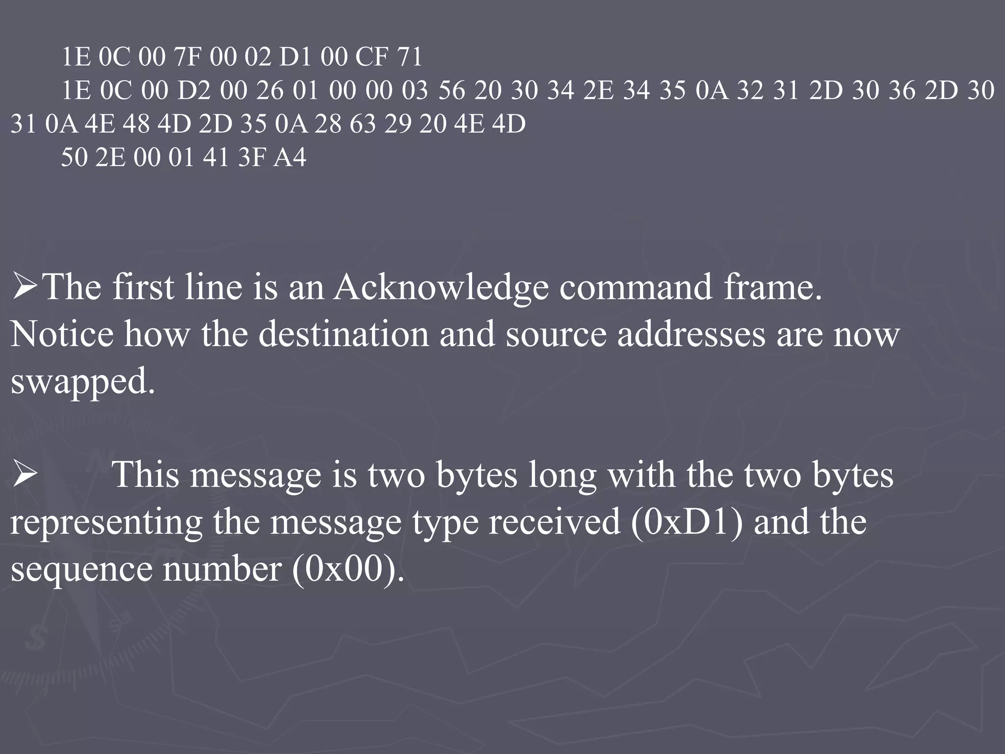 1E 0C 00 7F 00 02 D1 00 CF 71
1E 0C 00 D2 00 26 01 00 00 03 56 20 30 34 2E 34 35 0A 32 31 2D 30 36 2D 30
31 0A 4E 48 4D 2D 35 0A 28 63 29 20 4E 4D
50 2E 00 01 41 3F A4
The first line is an Acknowledge command frame.
Notice how the destination and source addresses are now
swapped.
 This message is two bytes long with the two bytes
representing the message type received (0xD1) and the
sequence number (0x00).
 