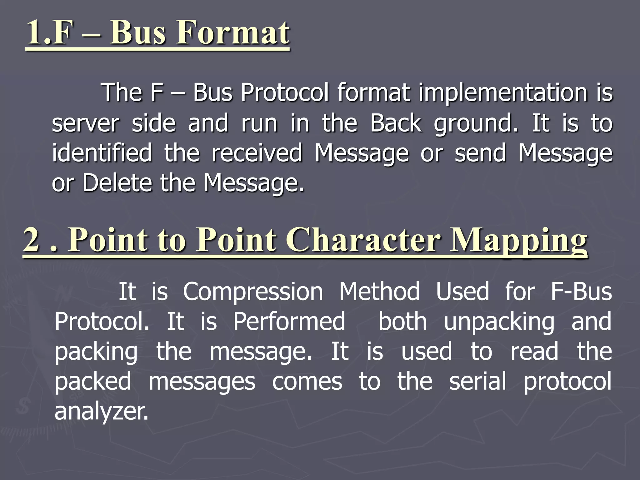 1.F – Bus Format
The F – Bus Protocol format implementation is
server side and run in the Back ground. It is to
identified the received Message or send Message
or Delete the Message.
2 . Point to Point Character Mapping
It is Compression Method Used for F-Bus
Protocol. It is Performed both unpacking and
packing the message. It is used to read the
packed messages comes to the serial protocol
analyzer.
 