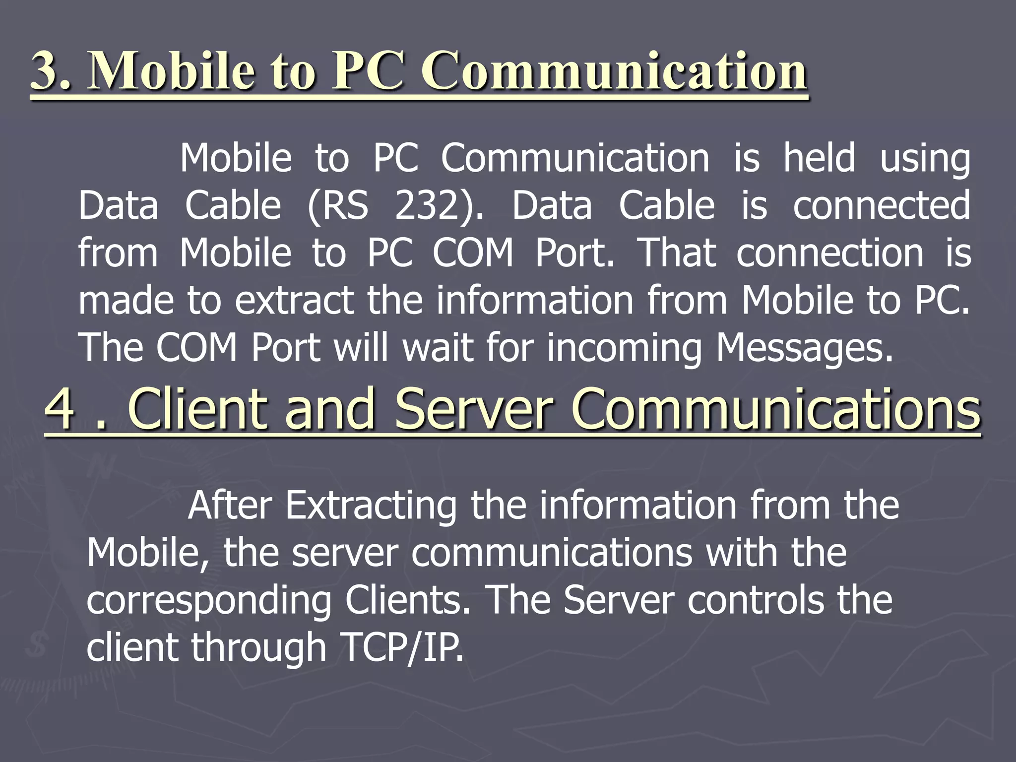3. Mobile to PC Communication
Mobile to PC Communication is held using
Data Cable (RS 232). Data Cable is connected
from Mobile to PC COM Port. That connection is
made to extract the information from Mobile to PC.
The COM Port will wait for incoming Messages.
4 . Client and Server Communications
After Extracting the information from the
Mobile, the server communications with the
corresponding Clients. The Server controls the
client through TCP/IP.
 