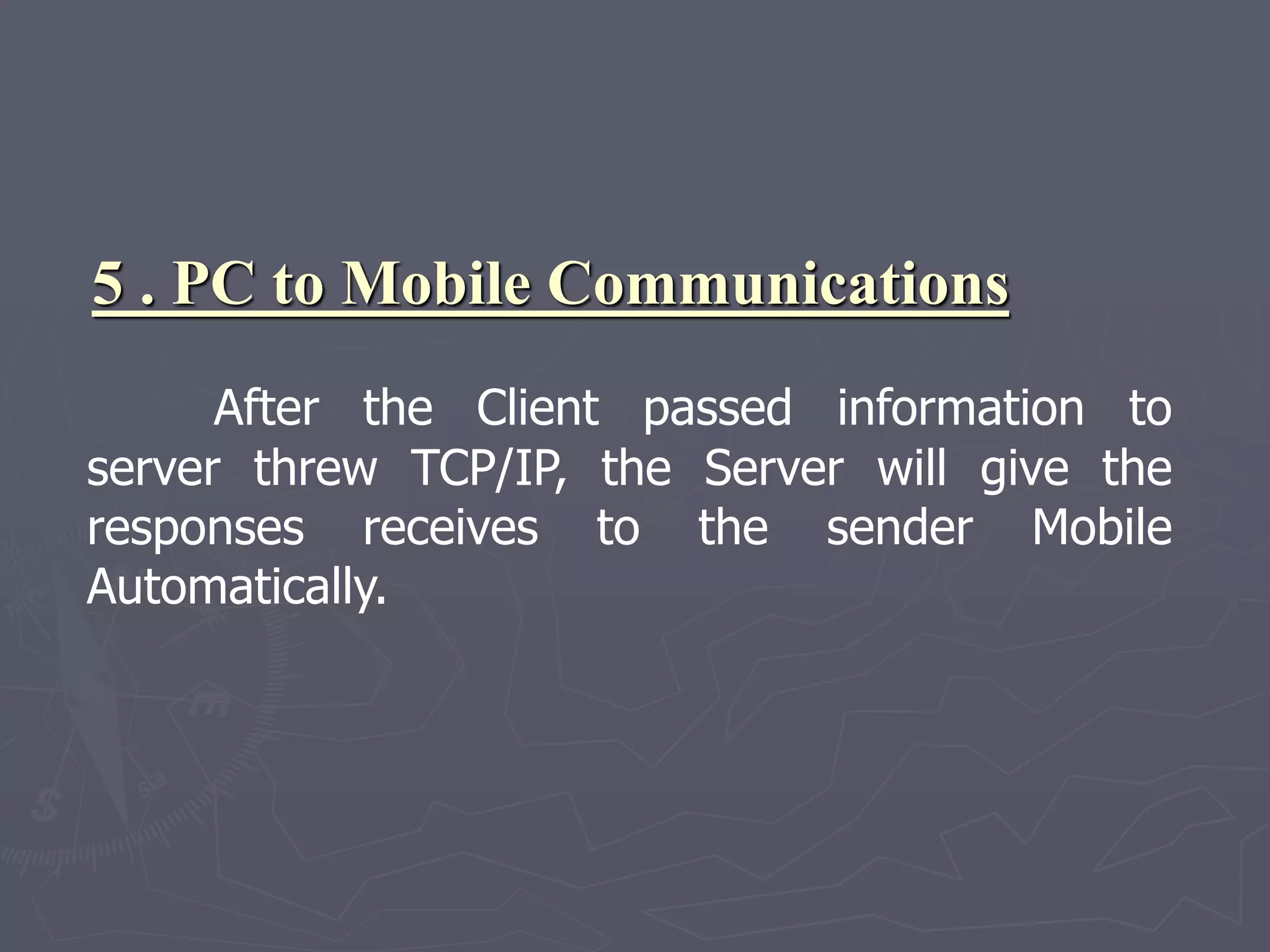 5 . PC to Mobile Communications
After the Client passed information to
server threw TCP/IP, the Server will give the
responses receives to the sender Mobile
Automatically.
 