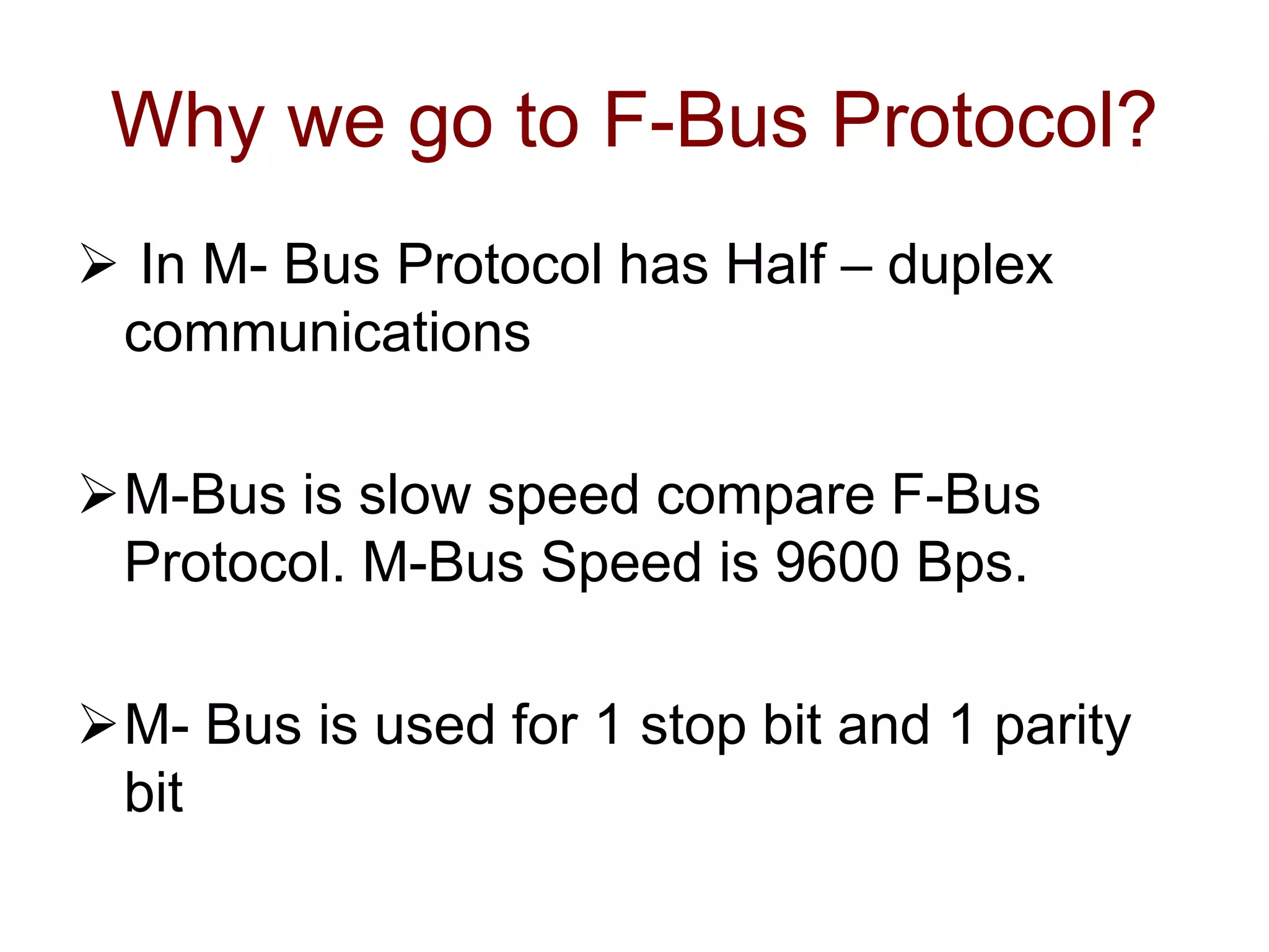 Why we go to F-Bus Protocol?
 In M- Bus Protocol has Half – duplex
communications
M-Bus is slow speed compare F-Bus
Protocol. M-Bus Speed is 9600 Bps.
M- Bus is used for 1 stop bit and 1 parity
bit
 