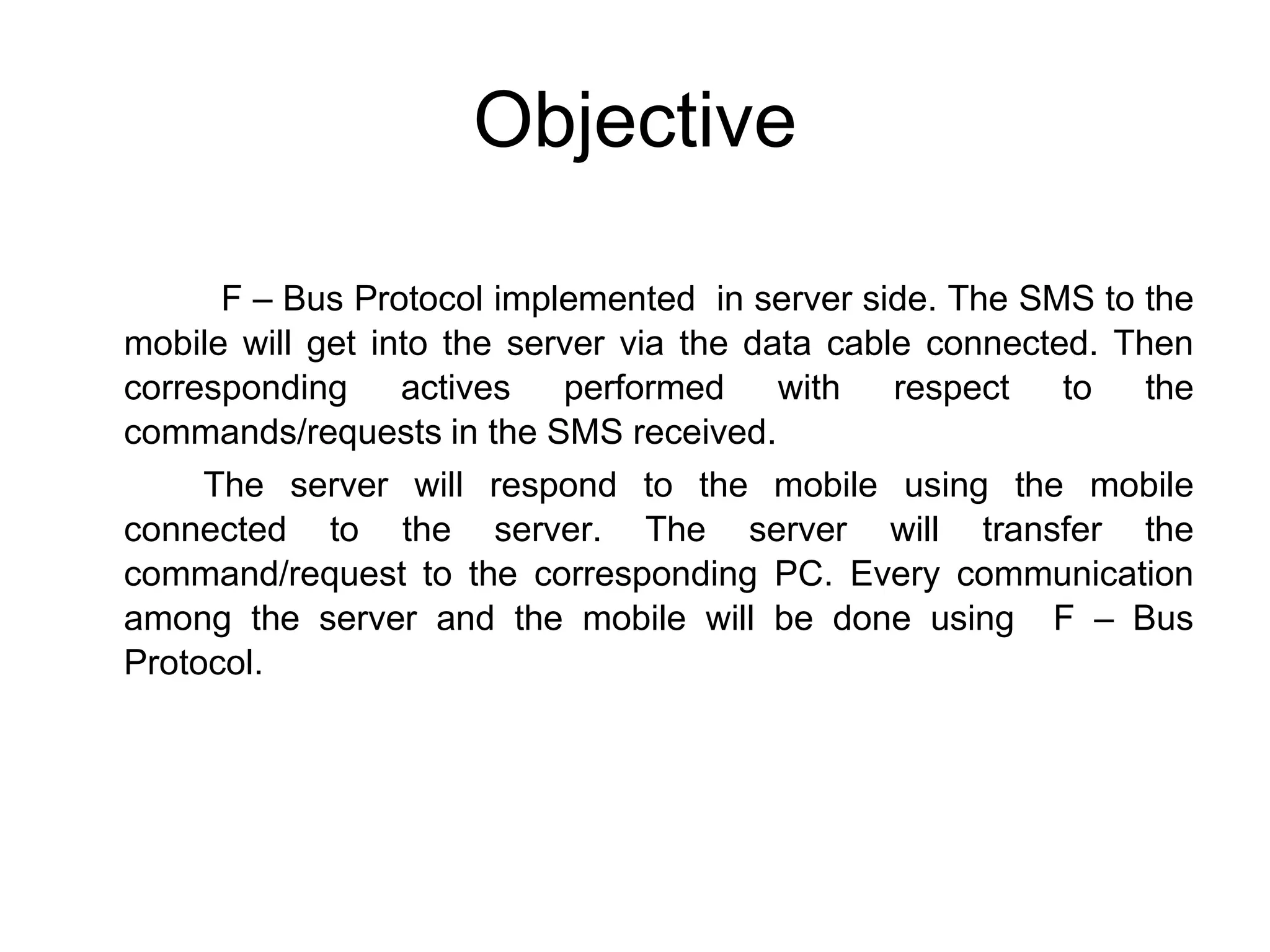 Objective
F – Bus Protocol implemented in server side. The SMS to the
mobile will get into the server via the data cable connected. Then
corresponding actives performed with respect to the
commands/requests in the SMS received.
The server will respond to the mobile using the mobile
connected to the server. The server will transfer the
command/request to the corresponding PC. Every communication
among the server and the mobile will be done using F – Bus
Protocol.
 