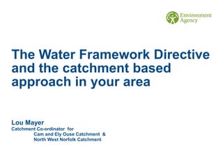 The Water Framework Directive
and the catchment based
approach in your area
Lou Mayer
Catchment Co-ordinator for
Cam and Ely Ouse Catchment &
North West Norfolk Catchment
 
