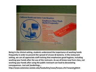 Being in the clinical setting, students understand the importance of washing hands frequently in order to prevent the spread of viruses & bacteria. In the restaurant setting, we can all appreciate staff training that emphasizes good hygiene, including washing your hands after the use of the restroom. As we all know now from class, not washing your hands after using the public restroom can lead to devastating consequences. Just ask Sanderlings... http://www.extension.iastate.edu/foodsafety/news/fsnews.cfm?newsid=22614 JK 