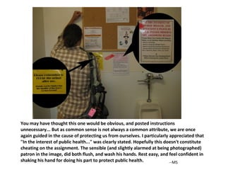You may have thought this one would be obvious, and posted instructions unnecessary... But as common sense is not always a common attribute, we are once again guided in the cause of protecting us from ourselves. I particularly appreciated that "In the interest of public health..." was clearly stated. Hopefully this doesn't constitute cheating on the assignment. The sensible (and slightly alarmed at being photographed) patron in the image, did both flush, and wash his hands. Rest easy, and feel confident in shaking his hand for doing his part to protect public health. --MS 