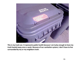 This is my trash can. It represents public health because I am lucky enough to have my trash hauled away once a week. Because of our sanitation system, I don't have to live surrounded by my or my neighbors trash. GS 