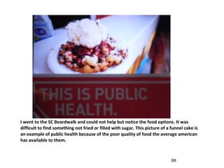 I went to the SC Boardwalk and could not help but notice the food options. It was difficult to find something not fried or filled with sugar. This picture of a funnel cake is an example of public health because of the poor quality of food the average american has available to them. BB 