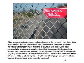 When people cannot make money and spend money in the community they live in, they must commute to other areas to meet their families needs. This means gridlocked interstates with long commutes- time that is lost, fossil fuels burned, and most importantly far less time and spent investment in their communities. How are busy people to feel connected and important to the neighborhood they "live" in if they really only sleep there? What if a 45 minute commute was a 10 minute bike ride? What if time left over could be spent playing in a park with your kids or going for a walk? Less time spent driving could mean better health for everyone! EE 