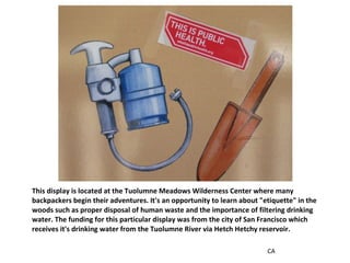 This display is located at the Tuolumne Meadows Wilderness Center where many backpackers begin their adventures. It's an opportunity to learn about "etiquette" in the woods such as proper disposal of human waste and the importance of filtering drinking water. The funding for this particular display was from the city of San Francisco which receives it's drinking water from the Tuolumne River via Hetch Hetchy reservoir. CA 