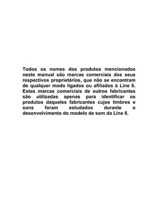  
 
 
 
 
 
 

Todos os nomes dos produtos mencionados
neste manual são marcas comerciais dos seus
respectivos proprietários, que não se encontram
de qualquer modo ligados ou afiliados à Line 6.
Estas marcas comerciais de outros fabricantes
são utilizadas apenas para identificar os
produtos daqueles fabricantes cujos timbres e
sons
foram
estudados
durante
o
desenvolvimento do modelo de som da Line 6.

 