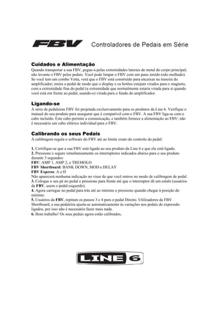  
 

Cuidados e Alimentação
Quando transportar a sua FBV, pegue-a pelas extremidades laterais de metal do corpo principal;
não levante o FBV pelos pedais. Você pode limpar o FBV com um pano úmido (não molhado).
Se você tem um combo Vetta, verá que o FBV está construído para encaixar na traseira do
amplificador; insira o pedal de modo que o display e os botões estejam virados para o magneto,
com a extremidade fina do pedal (a extremidade que normalmente estaria virada para si quando
você está em frente ao pedal, usando-o) virada para o fundo do amplificador.

Ligando-se
A série de pedaleiras FBV foi projetada exclusivamente para os produtos da Line 6. Verifique o
manual do seu produto para assegurar que é compatível com o FBV. A sua FBV liga-se com o
cabo incluído. Este cabo permite a comunicação, e também fornece a alimentação ao FBV; não
é necessário um cabo elétrico individual para o FBV.

Calibrando os seus Pedais
A calibragem regula o software do FBV até ao limite exato do controlo do pedal:
1. Certifique-se que a sua FBV está ligada ao seu produto da Line 6 e que ele está ligado.
2. Pressione e segure simultaneamente os interruptores indicados abaixo para o seu produto
durante 3 segundos:
FBV: AMP 1, AMP 2, e TREMOLO
FBV Shortboard: BANK DOWN, MOD e DELAY
FBV Express: A e D
Não aparecerá nenhuma indicação no visor de que você entrou no modo de calibragem de pedal.
3. Coloque o seu pé no pedal e pressione para frente até que o interruptor dê um estalo (usuários
da FBV, usem o pedal esquerdo).
4. Agora carregue no pedal para trás até ao mínimo e pressione quando chegar à posição do
mínimo.
5. Usuários da FBV, repitam os passos 3 e 4 para o pedal Direito. Utilizadores da FBV
Shortboard, a sua pedaleira ajusta-se automaticamente às variações nos pedais de expressão
ligados, por isso não é necessário fazer mais nada.
6. Bom trabalho! Os seus pedais agora estão calibrados.
 
 
 
 
 
 

 
 
 

 

 