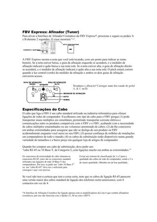  
 
 

FBV Express: Afinador (Tuner)
Para ativar a Interface de Afinador Cromático da FBV Express*, pressione e segure os pedais A
e B durante 2 segundos. O visor mostrará “-“.

 
 
A FBV Express mostra a nota que você está tocando, com um ponto para indicar as notas
bemóis. Se a nota estiver baixa, o guia de afinação esquerdo se acenderá, e o medidor de
afinação indicará o quão baixa a sua nota está. Se a nota estiver alta, o guia de afinação direito
se acenderá, e o medidor de afinação indicará o quão alta a sua nota está. O pitch estará correto
quando a luz central (verde) do medidor de afinação e ambos os dois guias de afinação
estiverem acesos.

 

 

Especificações do Cabo
O cabo que liga a FBV é um cabo standard utilizado na indústria informática para efetuar
ligações de redes de computador. Escolhemos este tipo de cabo para o FBV porque (1) pode
transportar sinais múltiplos em simultâneo, permitindo transportar corrente elétrica e
comunicações entre os produtos compatíveis com o FBV e o FBV, acabando com a necessidade
de cabos múltiplos emaranhados ou um volumoso amontoado de cabos; (2) dá-lhe conectores
em ambas extremidades para assegurar que não se desliga do seu produto ou FBV
acidentalmente enquanto você mexe no seu FBV; (3) possui confiança de milhões de instalações
em computadores de todo o mundo; (4) os cabos de substituição estão disponíveis numa grande
variedade de tamanhos e a baixo preço em qualquer loja de artigos de computador.
Quando for comprar um cabo de substituição, deve pedir um:
“cabo RJ-45 ou 10 Base-T, de Categoria 5, com ligações macho em ambas as extremidades.”'
Os conectores da extremidade do cabo chamam-se
conectores RJ-45; estes são os conectores standard
utilizados nas ligações de rede 10 Base-T dos
computadores. Por isso, se pedir um “cabo 10 Base-T”
ou um “cabo RJ-45” deve ser o suficiente para
conseguir o que você precisa. 

Existe um sistema de classificação de 1 a 5 para a
qualidade dos cabos de rede de computador, sendo o 5 o
de maior qualidade. Obtenha um de boa qualidade. 

 
Se você não tem a certeza que tem a coisa certa, note que os cabos de ligação RJ-45 parecem
uma versão maior dos cabos standard de ligação dos telefones norte-americanos, com 8
contactos em vez de 4.

*A Interface de Afinação Cromática faz ligação apenas com os amplificadores da Line 6 que contêm afinadores
cromáticos, por isso não funciona com o Spider 15, 30 ou com o HD75. 

 