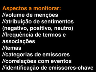 Aspectos a monitorar:
//volume de menções
//atribuição de sentimentos
(negativo, positivo, neutro)
//frequência de termos e
associações
//temas
//categorias de emissores
//correlações com eventos
//identiﬁcação de emissores-chave
 