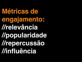 Métricas de
engajamento:
//relevância
//popularidade
//repercussão
//inﬂuência
 