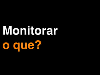Monitorar
o que?
 