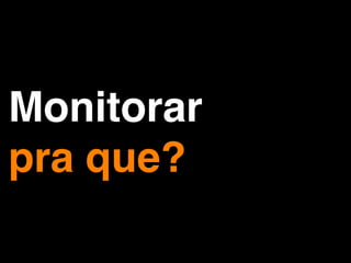 Monitorar
pra que?
 