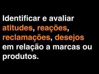 Identiﬁcar e avaliar
atitudes, reações,
reclamações, desejos
em relação a marcas ou
produtos.
 