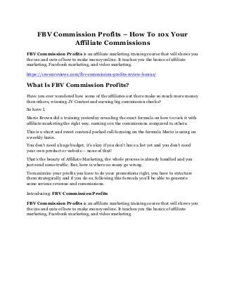 FBV Commission Profits – How To 10x Your
Affiliate Commissions
FBV Commission Profits is an affiliate marketing training course that will shows you
the ins and outs of how to make money online. It teaches you the basics of affiliate
marketing, Facebook marketing, and video marketing.
https://crownreviews.com/fbv-commission-profits-review-bonus/
What Is FBV Commission Profits?
Have you ever wondered how some of the affiliates out there make so much more money
then others, winning JV Contest and earning big commission checks?
So have I.
Mario Brown did a training yesterday revealing the exact formula on how to rock it with
affiliate marketing the right way, earning 10x the commissions compared to others.
This is a short and sweet contend packed call focusing on the formula Mario is using on
a weekly basis.
You don’t need a huge budget, it’s okay if you don’t have a list yet and you don’t need
your own product or website – none of that!
That’s the beauty of Affiliate Marketing, the whole process is already handled and you
just send some traffic. But, here is where so many go wrong.
To maximize your profits you have to do your promotions right, you have to structure
them strategically and if you do so, following this formula you’ll be able to generate
some serious revenue and commissions.
Introducing: FBV Commission Profits
FBV Commission Profits is an affiliate marketing training course that will shows you
the ins and outs of how to make money online. It teaches you the basics of affiliate
marketing, Facebook marketing, and video marketing.
 