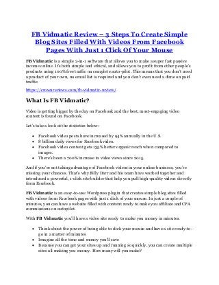 FB Vidmatic Review – 3 Steps To Create Simple
Blog Sites Filled With Videos From Facebook
Pages With Just 1 Click Of Your Mouse
FB Vidmatic is a simple 2-in-1 software that allows you to make a super fast passive
income online. It’s both simple and ethical, and allows you to profit from other people’s
products using 100% free traffic on complete auto-pilot. This means that you don’t need
a product of your own, no email list is required and you don’t even need a dime on paid
traffic.
https://crownreviews.com/fb-vidmatic-review/
What Is FB Vidmatic?
Video is getting bigger by the day on Facebook and the best, most-engaging video
content is found on Facebook.
Let’s take a look at the statistics below:
• Facebook video posts have increased by 94% annually in the U.S.
• 8 billion daily views for Facebook video.
• Facebook video content gets 135% better organic reach when compared to
images.
• There’s been a 700% increase in video views since 2015.
And if you’re not taking advantage of Facebook videos in your online business, you’re
missing your chances. That’s why Billy Darr and his team have worked together and
introduced a powerful, 1-click site builder that help you pull high-quality videos directly
from Facebook.
FB Vidmatic is an easy-to-use Wordpress plugin that creates simple blog sites filled
with videos from Facebook pages with just 1 click of your mouse. In just a couple of
minutes, you can have a website filled with content ready to make you affiliate and CPA
commissions on autopilot.
With FB Vidmatic you’ll have a video site ready to make you money in minutes.
• Think about the power of being able to click your mouse and have a site ready-to-
go in a matter of minutes
• Imagine all the time and money you’ll save
• Because you can get your sites up and running so quickly, you can create multiple
sites all making you money. How many will you make?
 