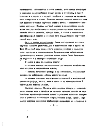 исследования, проведенные в этой области, нет четкой концепции
о механизме взаимодействия между цинком и фосфором, с одной
стороны, и с медью - о другой, особенно в условиях их повышен-
ного содержания в почвах. Решение данного вопроса является важ-
ной составной частью изучения системы почва - многолетнее пло-
довое растение. Поэтому научный интерес и практическая значи-
мость диктуют необходимость всестороннего изучения комплекса
свойств почв и растений, прежде всего, в связи с негативной
трансформацией состава и свойств почв под действием агротехно-
генной нагрузки.
Цель и задачи исследований. Целью исследований являлось
изучение влияния различных доз и соотношения меди и цинка на
фоне IO-летней дозы совместного внесения фосфора и калия на
рост, развитие и подверженность функциональным заболеваниям
(розеточность) молодых деревьев яблони сорта Ранет Симиренко
на подвое М-9 в шпалерно-карликовоы саду.
В связи с этим поставлены задачи:
- изучить влияние антропогенного загрязнения карбонатных
почв на рост и плодоношение яблонь;
- выявить почвенные факторы к их комбинации, оказывавшие
влияние на заболевание яблонь розеточностью;
- изучить основные закономерности сезонной и многолетней
динамики фосфора, калия, меди и цинка и юс взаимодействия в
минеральном питании яблони.
Научная новизна. Изучены всесторонние аспекты отрицатель-
ного влияния меди и фосфора на питание растений цинком на кар-
бонатных лугово-черноземных почвах в условиях высокого содержа-
ния и различных соотношений микроэлементов {медь, цинк). Опре-
делен характер изменения сорбционных параметров по отношению к
- 2 -
Copyright ОАО «ЦКБ «БИБКОМ» & ООО «Aгентство Kнига-Cервис»
 