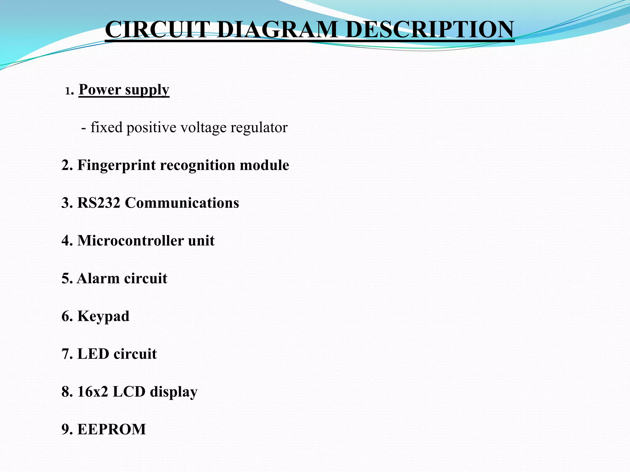 CIRCUIT DIAGRAM DESCRIPTION
1. Power supply
- fixed positive voltage regulator
2. Fingerprint recognition module
3. RS232 Communications
4. Microcontroller unit

5. Alarm circuit
6. Keypad
7. LED circuit

8. 16x2 LCD display
9. EEPROM

 
