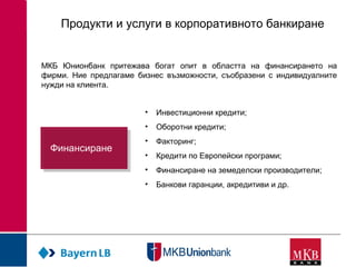 Продукти и услуги в корпоративното банкиране
МКБ Юнионбанк притежава богат опит в областта на финансирането на
фирми. Ние предлагаме бизнес възможности, съобразени с индивидуалните
нужди на клиента.
• Инвестиционни кредити;
• Оборотни кредити;
• Факторинг;
• Кредити по Европейски програми;
• Финансиране на земеделски производители;
• Банкови гаранции, акредитиви и др.
ФинансиранеФинансиране
 
