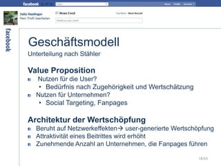 Geschäftsmodell
Unterteilung nach Stähler
Value Proposition
Nutzen für die User?
• Bedürfnis nach Zugehörigkeit und Wertschätzung
Nutzen für Unternehmen?
• Social Targeting, Fanpages
Architektur der Wertschöpfung
Beruht auf Netzwerkeffekten user-generierte Wertschöpfung
Attraktivität eines Beitrittes wird erhöht
Zunehmende Anzahl an Unternehmen, die Fanpages führen
18/63
 