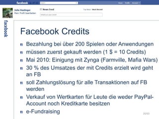 Facebook Credits
Bezahlung bei über 200 Spielen oder Anwendungen
müssen zuerst gekauft werden (1 $ = 10 Credits)
Mai 2010: Einigung mit Zynga (Farmville, Mafia Wars)
30 % des Umsatzes der mit Credits erzielt wird geht
an FB
soll Zahlungslösung für alle Transaktionen auf FB
werden
Verkauf von Wertkarten für Leute die weder PayPal-
Account noch Kreditkarte besitzen
e-Fundraising 20/63
 