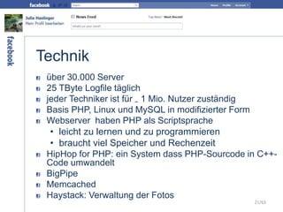 Technik
über 30.000 Server
25 TByte Logfile täglich
jeder Techniker ist für ~ 1 Mio. Nutzer zuständig
Basis PHP, Linux und MySQL in modifizierter Form
Webserver haben PHP als Scriptsprache
• leicht zu lernen und zu programmieren
• braucht viel Speicher und Rechenzeit
HipHop for PHP: ein System dass PHP-Sourcode in C++-
Code umwandelt
BigPipe
Memcached
Haystack: Verwaltung der Fotos
21/63
 