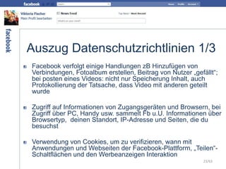 Auszug Datenschutzrichtlinien 1/3
Facebook verfolgt einige Handlungen zB Hinzufügen von
Verbindungen, Fotoalbum erstellen, Beitrag von Nutzer „gefällt“;
bei posten eines Videos: nicht nur Speicherung Inhalt, auch
Protokollierung der Tatsache, dass Video mit anderen geteilt
wurde
Zugriff auf Informationen von Zugangsgeräten und Browsern, bei
Zugriff über PC, Handy usw. sammelt Fb u.U. Informationen über
Browsertyp, deinen Standort, IP-Adresse und Seiten, die du
besuchst
Verwendung von Cookies, um zu verifizieren, wann mit
Anwendungen und Webseiten der Facebook-Plattform, „Teilen“-
Schaltflächen und den Werbeanzeigen Interaktion
23/63
 