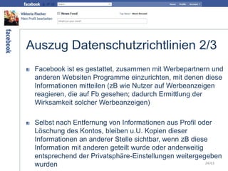 Auszug Datenschutzrichtlinien 2/3
Facebook ist es gestattet, zusammen mit Werbepartnern und
anderen Websiten Programme einzurichten, mit denen diese
Informationen mitteilen (zB wie Nutzer auf Werbeanzeigen
reagieren, die auf Fb gesehen; dadurch Ermittlung der
Wirksamkeit solcher Werbeanzeigen)
Selbst nach Entfernung von Informationen aus Profil oder
Löschung des Kontos, bleiben u.U. Kopien dieser
Informationen an anderer Stelle sichtbar, wenn zB diese
Information mit anderen geteilt wurde oder anderweitig
entsprechend der Privatsphäre-Einstellungen weitergegeben
wurden 24/63
 