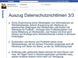 Auszug Datenschutzrichtlinien 3/3
Ohne Zustimmung keine Weitergabe von Informationen an
Werbetreibende; jedoch Anpassung der Werbung an
gewünschte Zielgruppe des Werbenden (zB Nutzer hat
Interesse für Fußball – Anzeige über Fußballzubehör und
keine Mitteilung an Werbenden, wer Nutzer ist) Erst nach
klicken auf Anzeige kann Werbetreibende Cookie in Broswer
hinterlegen
Einblenden von Name und Profilbild neben einer
Werbeanzeige, die bei deinen Freunden angezeigt wird zB
Werbung von Seite von Band, zu der du Verbindung hast
Entfernte oder gelöschte Daten können für eine Dauer von
max. 90 Tagen noch in Sicherungskopien vorhanden sein,
stehen anderen jedoch nicht mehr zur Verfügung.
25/63
 