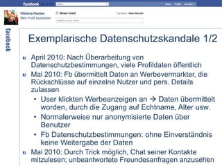 Exemplarische Datenschutzskandale 1/2
April 2010: Nach Überarbeitung von
Datenschutzbestimmungen, viele Profildaten öffentlich
Mai 2010: Fb übermittelt Daten an Werbevermarkter, die
Rückschlüsse auf einzelne Nutzer und pers. Details
zulassen
• User klickten Werbeanzeigen an  Daten übermittelt
worden, durch die Zugang auf Echtname, Alter usw.
• Normalerweise nur anonymisierte Daten über
Benutzer
• Fb Datenschutzbestimmungen: ohne Einverständnis
keine Weitergabe der Daten
Mai 2010: Durch Trick möglich, Chat seiner Kontakte
mitzulesen; unbeantwortete Freundesanfragen anzusehen29/63
 