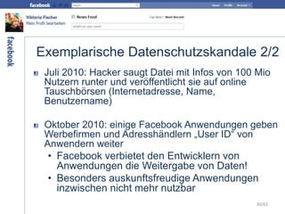 Exemplarische Datenschutzskandale 2/2
Juli 2010: Hacker saugt Datei mit Infos von 100 Mio
Nutzern runter und veröffentlicht sie auf online
Tauschbörsen (Internetadresse, Name,
Benutzername)
Oktober 2010: einige Facebook Anwendungen geben
Werbefirmen und Adresshändlern „User ID“ von
Anwendern weiter
• Facebook verbietet den Entwicklern von
Anwendungen die Weitergabe von Daten!
• Besonders auskunftsfreudige Anwendungen
inzwischen nicht mehr nutzbar
30/63
 