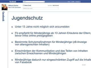 Jugendschutz
Unter 13 Jahre nicht möglich sich anzumelden
Fb empfiehlt für Minderjährige ab 13 Jahren Erlaubnis der Eltern,
bevor Infos online preisgegeben
Bestimmte Schutzmaßnahmen für Minderjährige (zB Anzeige
von altersgerechten Inhalten)
Einschränken der Kommunikation und das Teilen von Inhalten
zwischen Erwachsenen und Minderjährigen
Minderjährige dadurch nur eingeschränkten Zugriff auf die Inhalte
von Facebook
31/63
 
