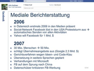 Mediale Berichterstattung
2006
in Österreich erstmals 2006 in den Medien präsent
Social-Network Facebook löst in den USA Proteststurm aus 
automatisches Senden von allen Aktivitäten
Yahoo will Facebook für 1 Mrd. $
2007
30 Mio. Menschen  50 Mio.
schlägt Übernahmeangebote aus (Google 2,3 Mrd. $)
Gerichtsverfahren wegen Ideen- und Code-Klau
Übersetzung in weitere Sprachen geplant
Verhandlungen mit Microsoft
FB auf dem Sprung nach China
Datenschützer kritisieren FB-Werbung 32/63
 