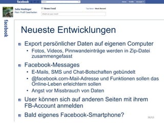 Neueste Entwicklungen
Export persönlicher Daten auf eigenen Computer
• Fotos, Videos, Pinnwandeinträge werden in Zip-Datei
zusammengefasst
Facebook-Messages
• E-Mails, SMS und Chat-Botschaften gebündelt
• @facebook.com-Mail-Adresse und Funktionen sollen das
Online-Leben erleichtern sollen
• Angst vor Missbrauch von Daten
User können sich auf anderen Seiten mit ihrem
FB-Account anmelden
Bald eigenes Facebook-Smartphone? 38/63
 