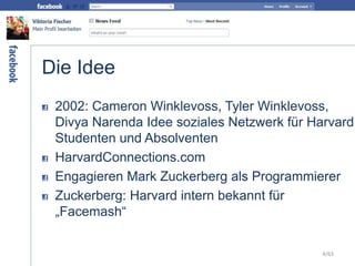 Die Idee
2002: Cameron Winklevoss, Tyler Winklevoss,
Divya Narenda Idee soziales Netzwerk für Harvard
Studenten und Absolventen
HarvardConnections.com
Engagieren Mark Zuckerberg als Programmierer
Zuckerberg: Harvard intern bekannt für
„Facemash“
4/63
 
